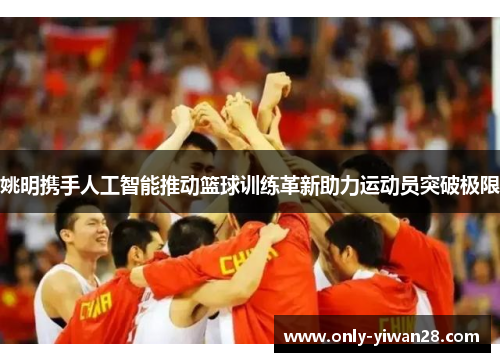 姚明携手人工智能推动篮球训练革新助力运动员突破极限