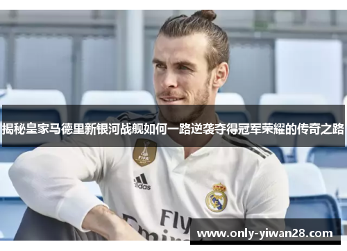 揭秘皇家马德里新银河战舰如何一路逆袭夺得冠军荣耀的传奇之路
