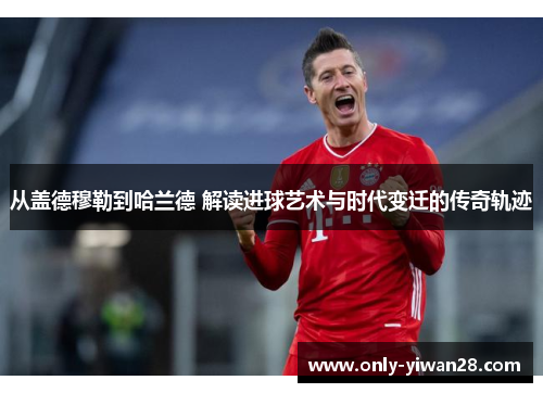从盖德穆勒到哈兰德 解读进球艺术与时代变迁的传奇轨迹