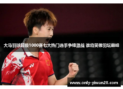 大马羽球超级1000赛七大热门选手争锋激战 谁将笑傲羽坛巅峰