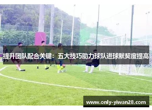 提升团队配合关键：五大技巧助力球队进球默契度提高
