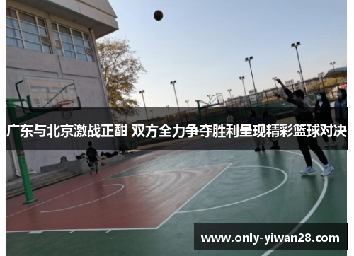 广东与北京激战正酣 双方全力争夺胜利呈现精彩篮球对决