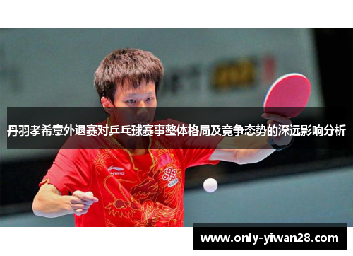 丹羽孝希意外退赛对乒乓球赛事整体格局及竞争态势的深远影响分析