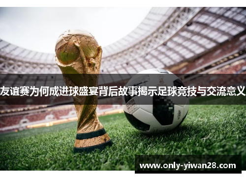 友谊赛为何成进球盛宴背后故事揭示足球竞技与交流意义
