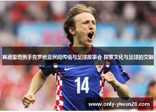 莫德里奇携手克罗地亚民间传说与足球故事会 探索文化与足球的交融 莫德里奇携手克罗地亚民间传说与足球故事会 探索文化与足球的交融