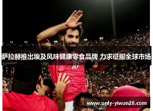 萨拉赫推出埃及风味健康零食品牌 力求征服全球市场 萨拉赫推出埃及风味健康零食品牌 力求征服全球市场