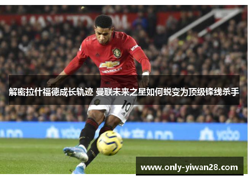解密拉什福德成长轨迹 曼联未来之星如何蜕变为顶级锋线杀手 解密拉什福德成长轨迹 曼联未来之星如何蜕变为顶级锋线杀手
