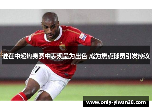 谁在中超热身赛中表现最为出色 成为焦点球员引发热议