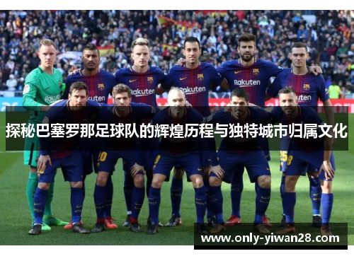 探秘巴塞罗那足球队的辉煌历程与独特城市归属文化 探秘巴塞罗那足球队的辉煌历程与独特城市归属文化