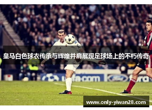 皇马白色球衣传承与辉煌并肩展现足球场上的不朽传奇 皇马白色球衣传承与辉煌并肩展现足球场上的不朽传奇