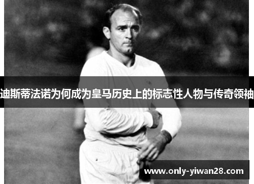 迪斯蒂法诺为何成为皇马历史上的标志性人物与传奇领袖 迪斯蒂法诺为何成为皇马历史上的标志性人物与传奇领袖
