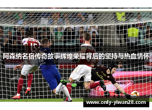 阿森纳名宿传奇故事辉煌荣耀背后的坚持与热血情怀