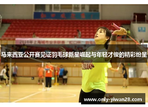 马来西亚公开赛见证羽毛球新星崛起与年轻才俊的精彩纷呈 马来西亚公开赛见证羽毛球新星崛起与年轻才俊的精彩纷呈