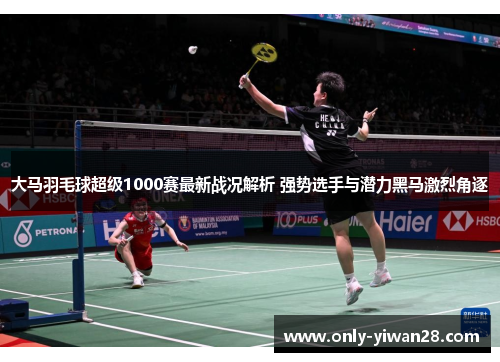 大马羽毛球超级1000赛最新战况解析 强势选手与潜力黑马激烈角逐
