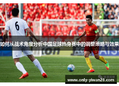 如何从战术角度分析中国足球热身赛中的调整策略与效果
